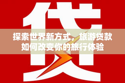 周宁探索世界新方式，旅游贷款如何改变你的旅行体验