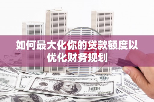 周宁如何最大化你的贷款额度以优化财务规划